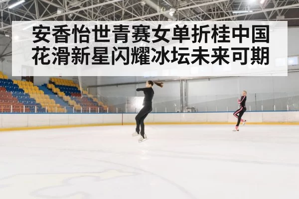 安香怡世青赛女单折桂中国花滑新星闪耀冰坛未来可期