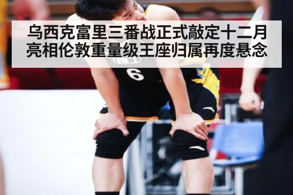 乌西克富里三番战正式敲定十二月亮相伦敦重量级王座归属再度悬念