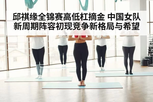 邱祺缘全锦赛高低杠摘金 中国女队新周期阵容初现竞争新格局与希望
