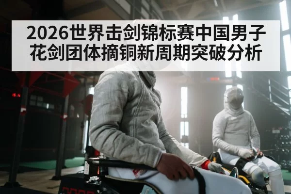 2026世界击剑锦标赛中国男子花剑团体摘铜新周期突破分析